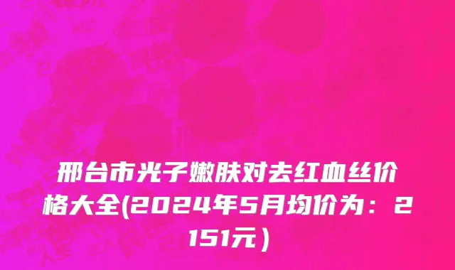 邢台市光子嫩肤对去红血丝价格大全(2024年5月均价为：2151元）