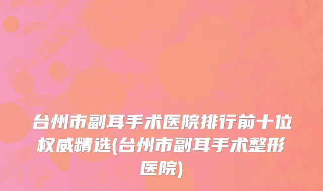 台州市副耳手术医院排行前十位权威精选(台州市副耳手术整形医院)