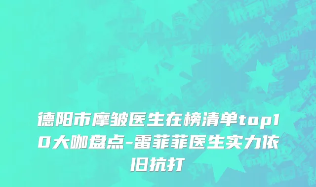 德阳市摩皱医生在榜清单top10大咖盘点-雷菲菲医生实力依旧抗打