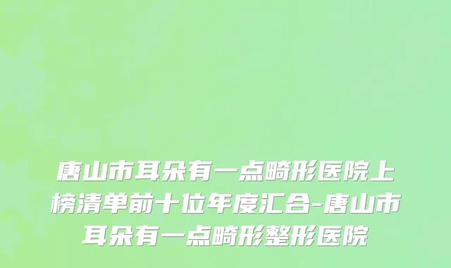 唐山市耳朵有一点畸形医院上榜清单前十位年度汇合-唐山市耳朵有一点畸形整形医院