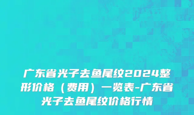 广东省光子去鱼尾纹2024整形价格（费用）一览表-广东省光子去鱼尾纹价格行情