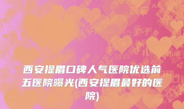 西安提眉口碑人气医院优选前五医院曝光(西安提眉最好的医院)
