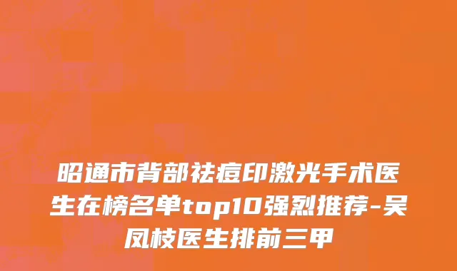 昭通市背部祛痘印激光手术医生在榜名单top10强烈推荐-吴凤枝医生排前三甲
