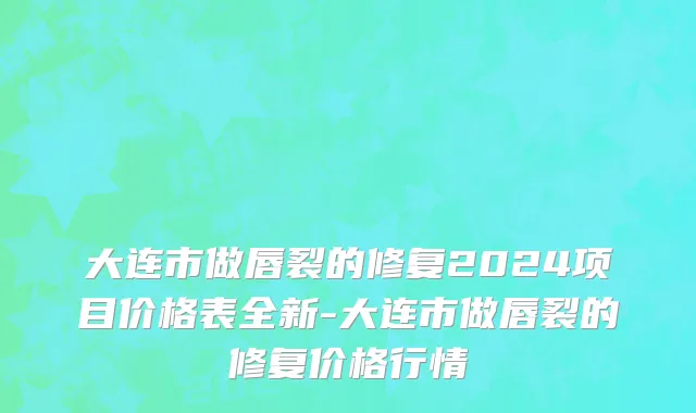 大连市做唇裂的修复2024项目价格表全新-大连市做唇裂的修复价格行情