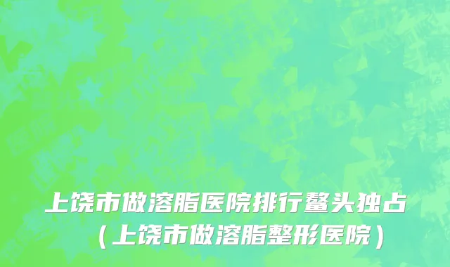 上饶市做溶脂医院排行鳌头独占（上饶市做溶脂整形医院）