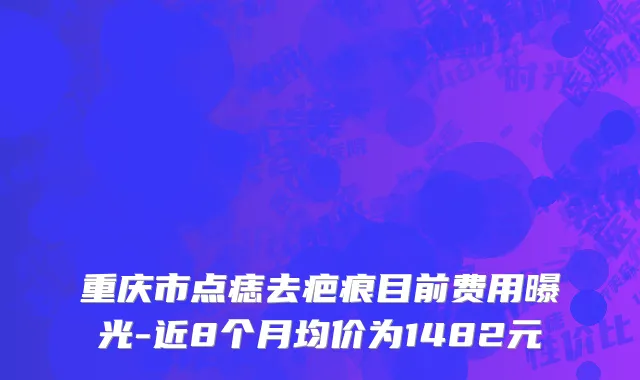 重庆市点痣去疤痕目前费用曝光-近8个月均价为1482元
