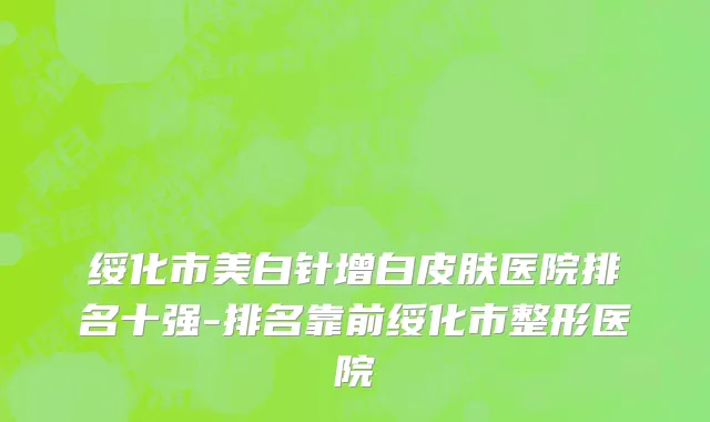 绥化市美白针增白皮肤医院排名十强-排名靠前绥化市整形医院