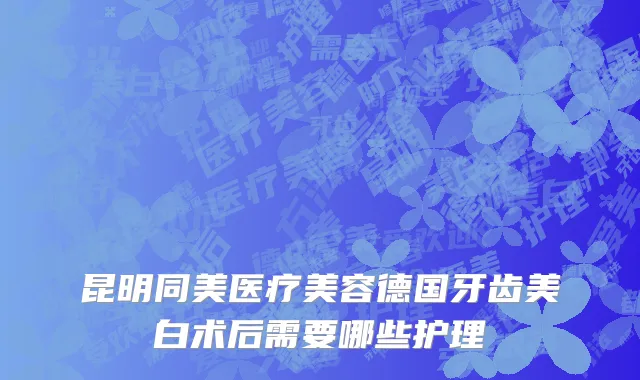 昆明同美医疗美容德国牙齿美白术后需要哪些护理