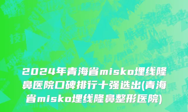 2024年青海省misko埋线隆鼻医院口碑排行十强选出(青海省misko埋线隆鼻整形医院)