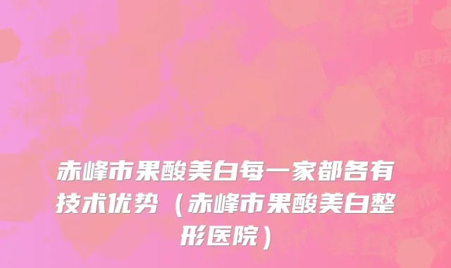 赤峰市果酸美白每一家都各有技术优势（赤峰市果酸美白整形医院）