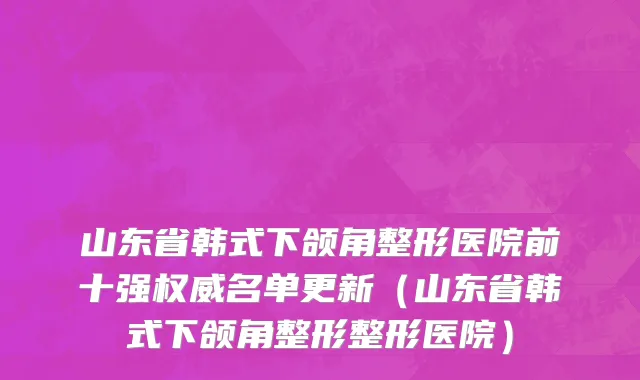 山东省韩式下颌角整形医院前十强权威名单更新（山东省韩式下颌角整形整形医院）