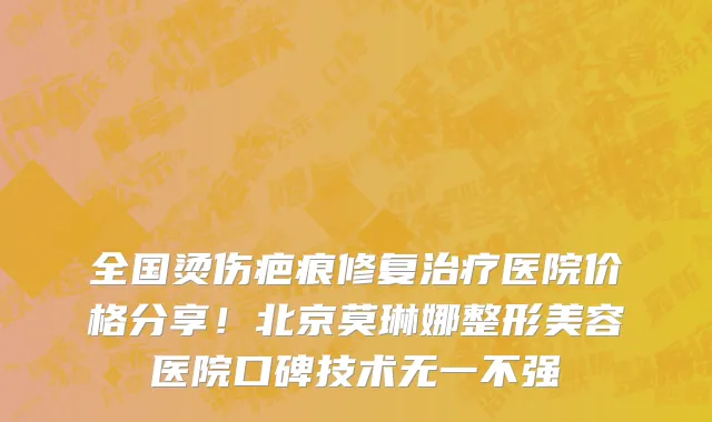 全国烫伤疤痕修复治疗医院价格分享!北京莫琳娜整形美容医院口碑技术无一不强
