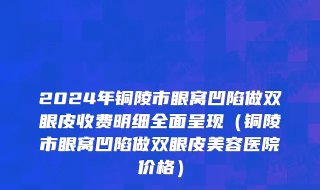 2024年铜陵市眼窝凹陷做双眼皮收费明细全面呈现（铜陵市眼窝凹陷做双眼皮美容医院价格）