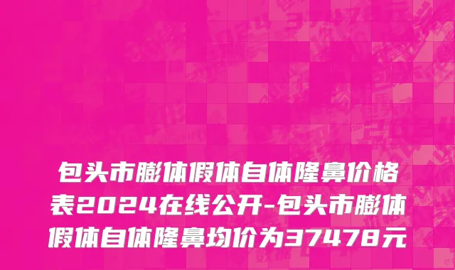 包头市膨体假体自体隆鼻价格表2024在线公开-包头市膨体假体自体隆鼻均价为37478元