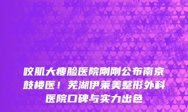 咬肌大瘦脸医院刚刚公布南京鼓楼医!芜湖伊莱美整形外科医院口碑与实力出色