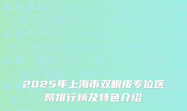 2025年上海市双眼皮专位医院排行榜及特色介绍