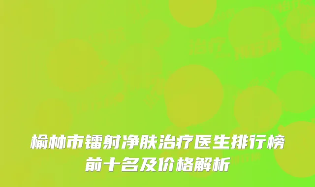榆林市镭射净肤治疗医生排行榜前十名及价格解析