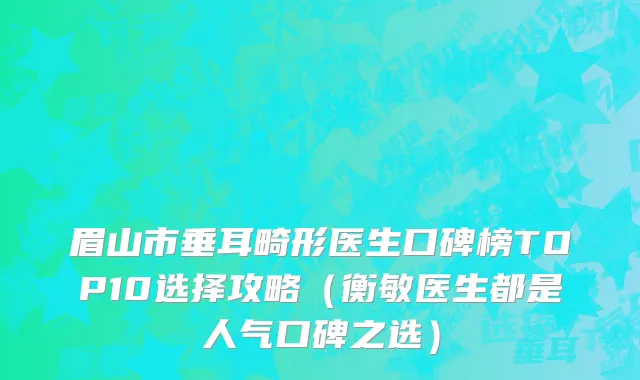 眉山市垂耳畸形医生口碑榜TOP10选择攻略（衡敏医生都是人气口碑之选）