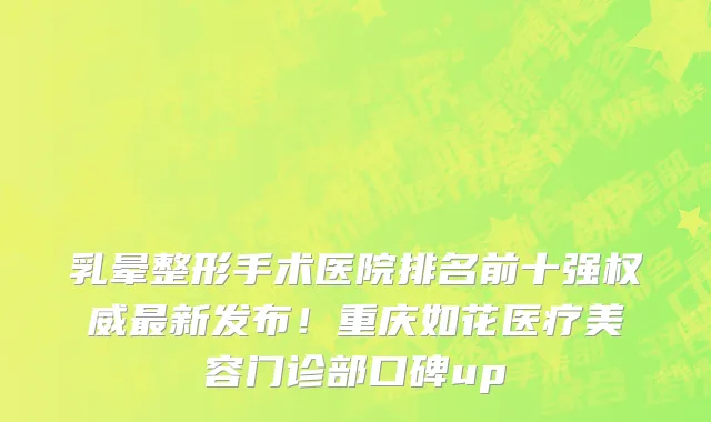 乳晕整形手术医院排名前十强权威最新发布!重庆如花医疗美容门诊部口碑up
