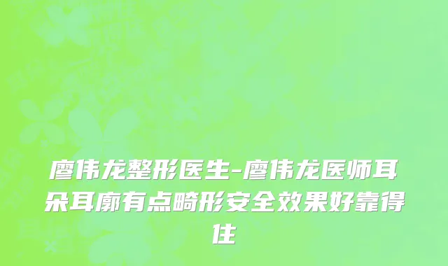 廖伟龙整形医生-廖伟龙医师耳朵耳廓有点畸形安全效果好靠得住