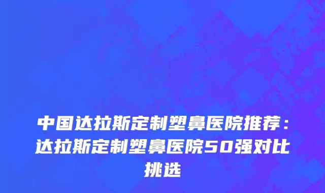 中国达拉斯定制塑鼻医院推荐：达拉斯定制塑鼻医院50强对比挑选