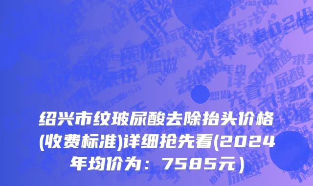 绍兴市纹玻尿酸去除抬头价格(收费标准)详细抢先看(2024年均价为：7585元）