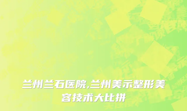 兰州兰石医院,兰州美示整形美容技术大比拼