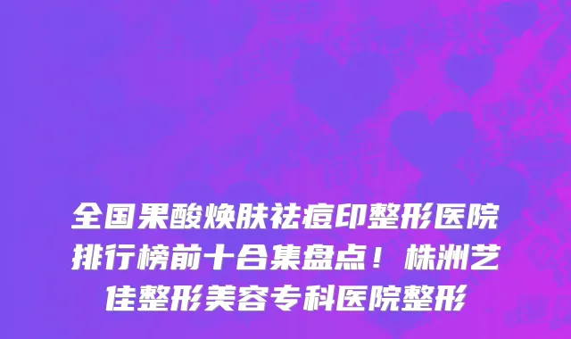 全国果酸焕肤祛痘印整形医院排行榜前十合集盘点!株洲艺佳整形美容专科医院整形