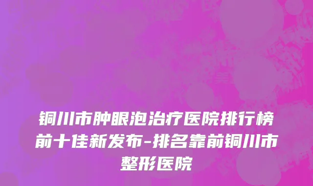 铜川市肿眼泡治疗医院排行榜前十佳新发布-排名靠前铜川市整形医院