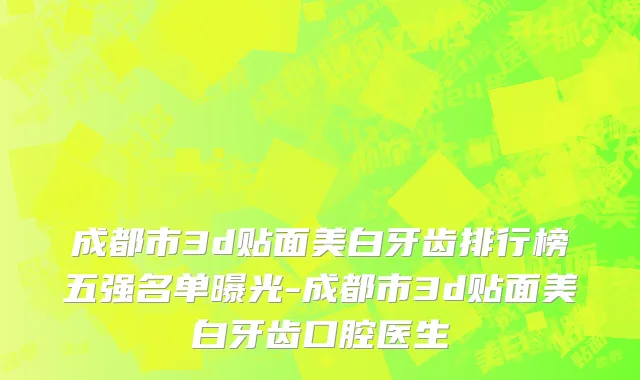 成都市3d贴面美白牙齿排行榜五强名单曝光-成都市3d贴面美白牙齿口腔医生