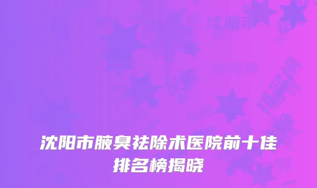 沈阳市腋臭祛除术医院前十佳排名榜揭晓