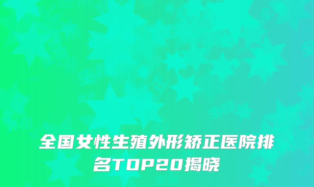 全国女性生殖外形矫正医院排名TOP20揭晓