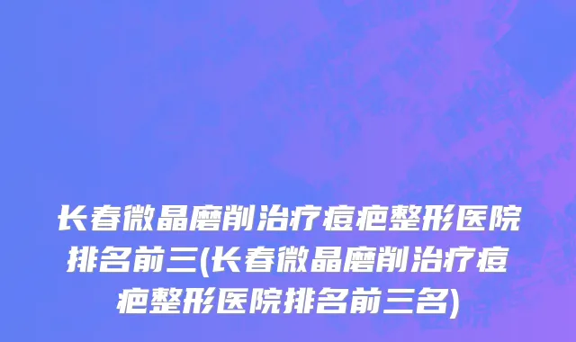 长春微晶磨削治疗痘疤整形医院排名前三(长春微晶磨削治疗痘疤整形医院排名前三名)