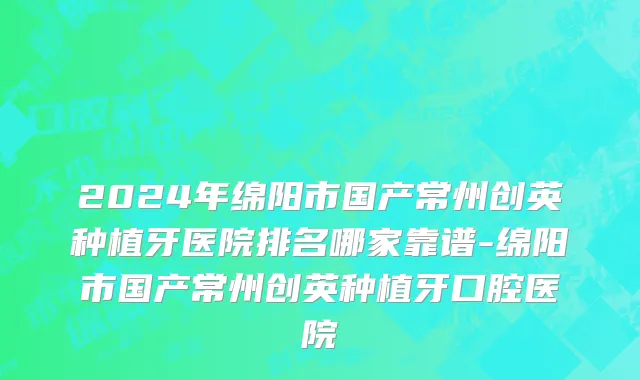 2024年绵阳市国产常州创英种植牙医院排名哪家靠谱-绵阳市国产常州创英种植牙口腔医院