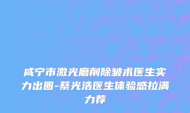 咸宁市激光磨削除皱术医生实力出圈-蔡光浩医生体验感拉满力荐