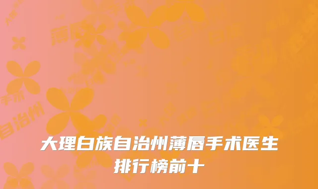 大理白族自治州薄唇手术医生排行榜前十