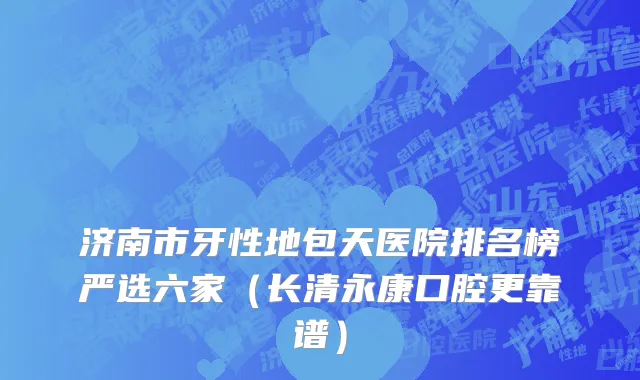 济南市牙性地包天医院排名榜严选六家（长清永康口腔更靠谱）