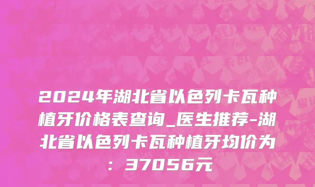 2024年湖北省以色列卡瓦种植牙价格表查询_医生推荐-湖北省以色列卡瓦种植牙均价为：37056元