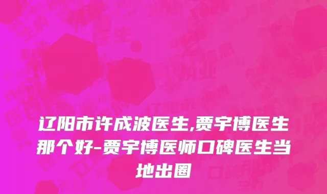 辽阳市许成波医生,贾宇博医生那个好-贾宇博医师口碑医生当地出圈