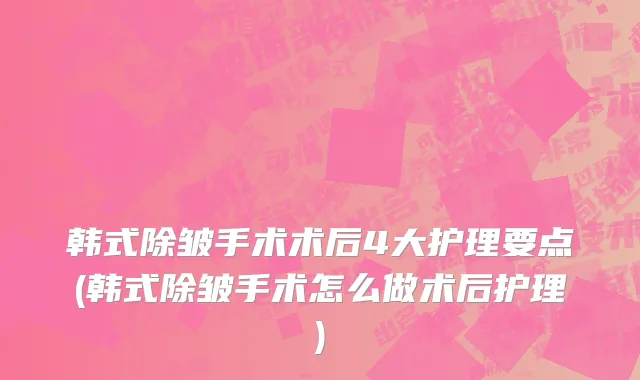 韩式除皱手术术后4大护理要点(韩式除皱手术怎么做术后护理)