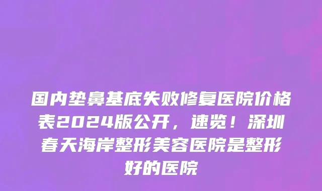 国内垫鼻基底失败修复医院价格表2024版公开,速览!深圳春天海岸整形美容医院是整形好的医院