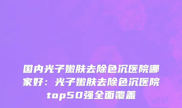 国内光子嫩肤去除色沉医院哪家好：光子嫩肤去除色沉医院top50强全面覆盖