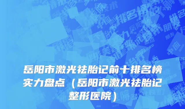 岳阳市激光祛胎记前十排名榜实力盘点（岳阳市激光祛胎记整形医院）