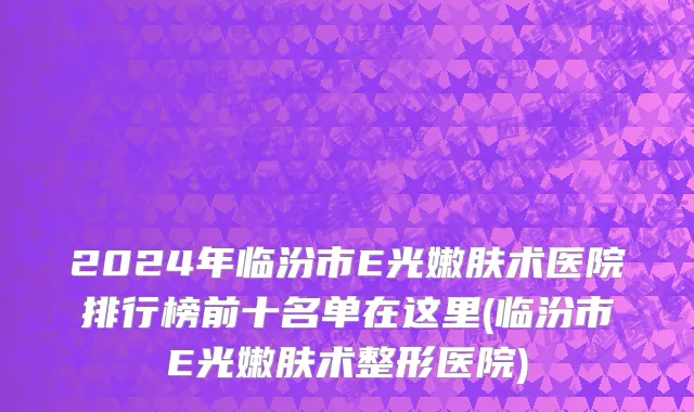 2024年临汾市E光嫩肤术医院排行榜前十名单在这里(临汾市E光嫩肤术整形医院)