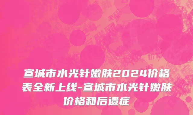 宣城市水光针嫩肤2024价格表全新上线-宣城市水光针嫩肤价格和后遗症