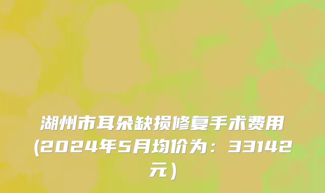湖州市耳朵缺损修复手术费用(2024年5月均价为：33142元）