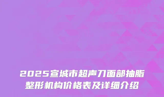 2025宣城市超声刀面部抽脂整形机构价格表及详细介绍