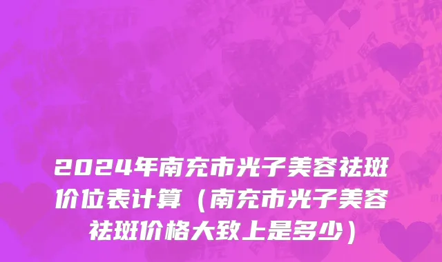 2024年南充市光子美容祛斑价位表计算（南充市光子美容祛斑价格大致上是多少）