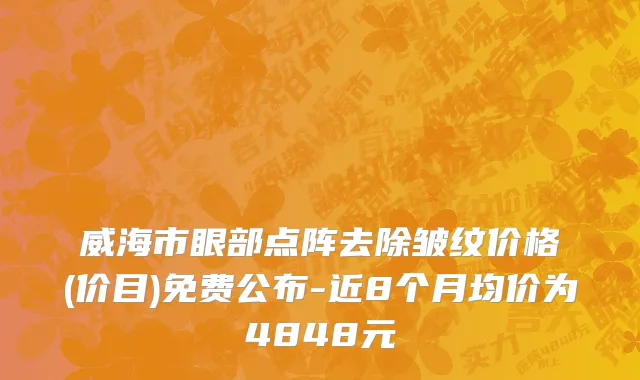威海市眼部点阵去除皱纹价格(价目)免费公布-近8个月均价为4848元