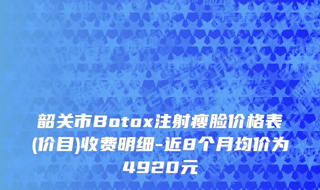 韶关市Botox注射瘦脸价格表(价目)收费明细-近8个月均价为4920元